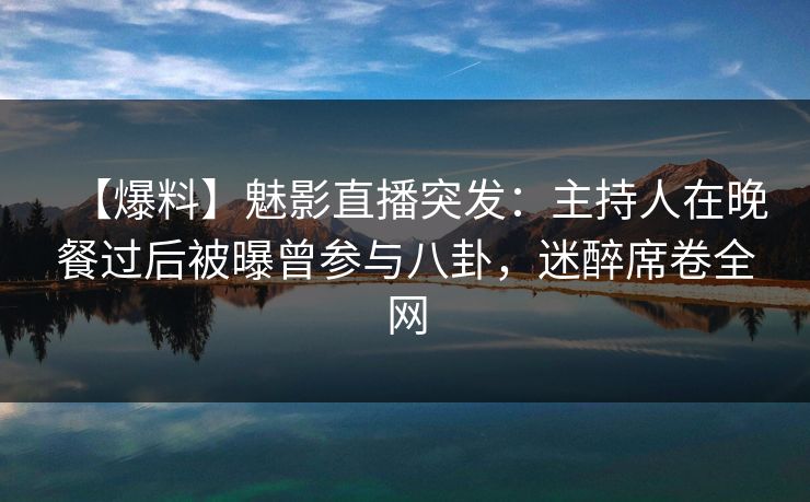 【爆料】魅影直播突发：主持人在晚餐过后被曝曾参与八卦，迷醉席卷全网