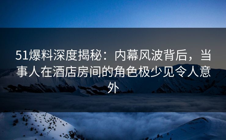 51爆料深度揭秘：内幕风波背后，当事人在酒店房间的角色极少见令人意外