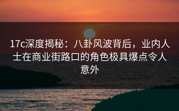 17c深度揭秘:八卦风波背后,业内人士在商业街路口的角色极具爆点令人意外