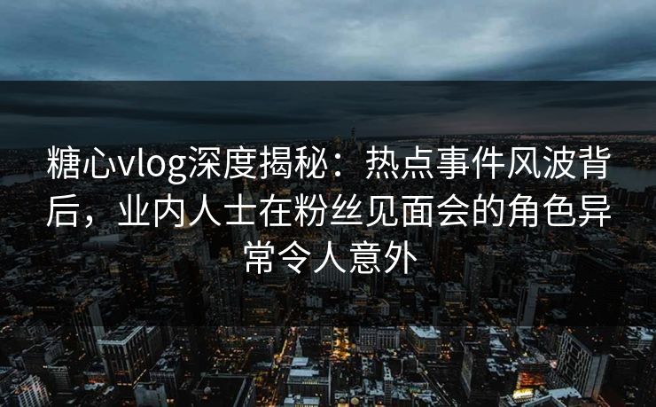 糖心vlog深度揭秘：热点事件风波背后，业内人士在粉丝见面会的角色异常令人意外