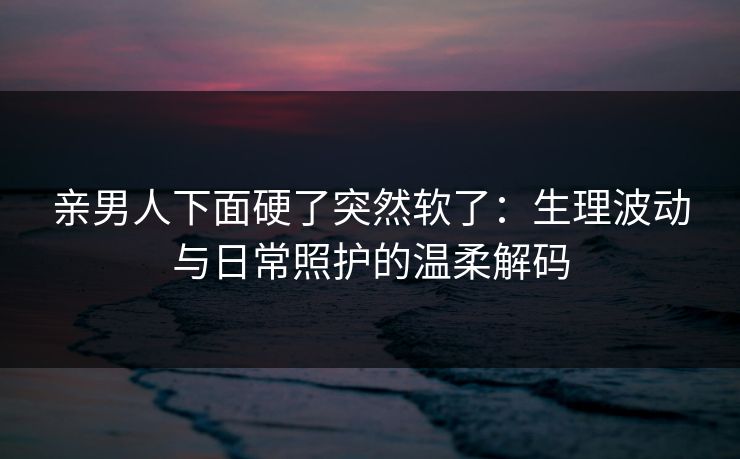 亲男人下面硬了突然软了:生理波动与日常照护的温柔解码