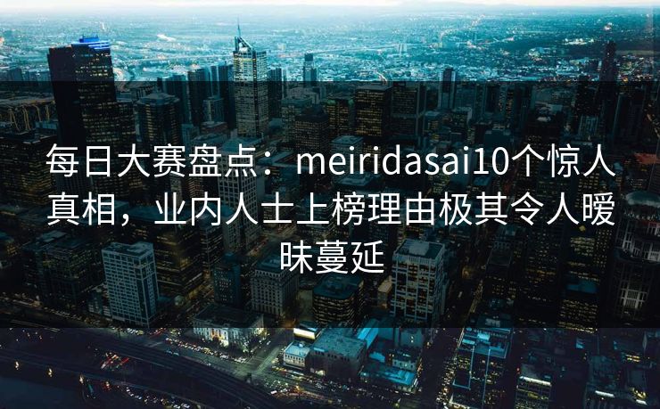 每日大赛盘点：meiridasai10个惊人真相，业内人士上榜理由极其令人暧昧蔓延