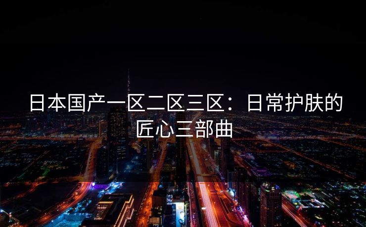 日本国产一区二区三区：日常护肤的匠心三部曲