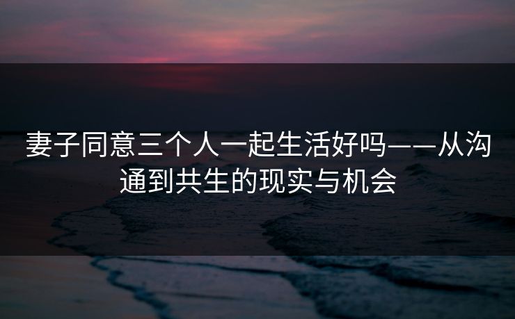 妻子同意三个人一起生活好吗——从沟通到共生的现实与机会