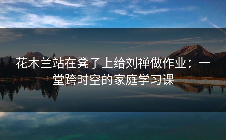 花木兰站在凳子上给刘禅做作业：一堂跨时空的家庭学习课