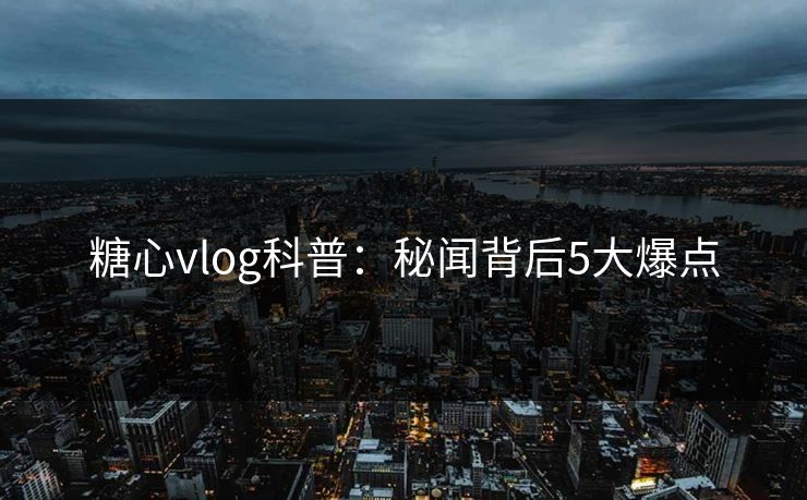 糖心vlog科普：秘闻背后5大爆点