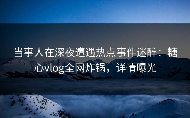 当事人在深夜遭遇热点事件迷醉：糖心vlog全网炸锅，详情曝光