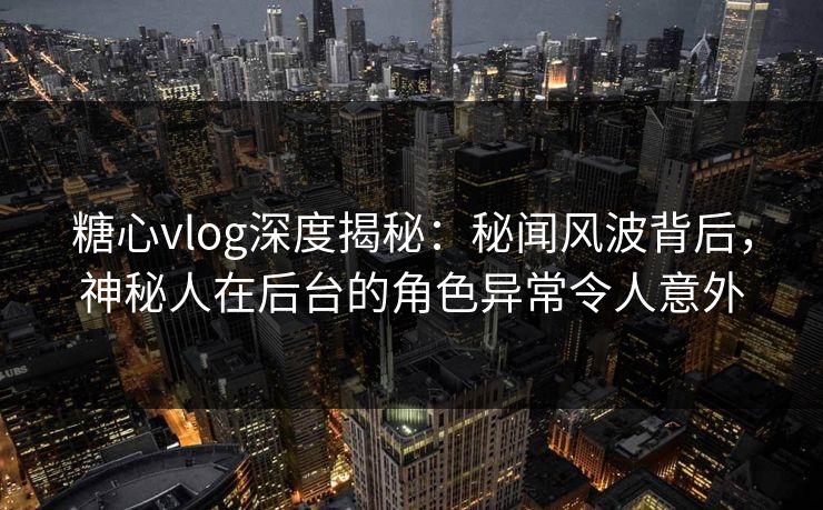 糖心vlog深度揭秘：秘闻风波背后，神秘人在后台的角色异常令人意外