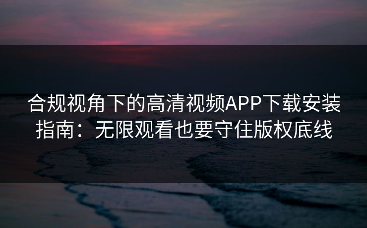 合规视角下的高清视频APP下载安装指南:无限观看也要守住版权底线
