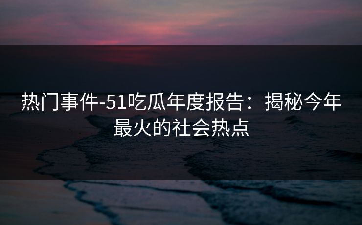 热门事件-51吃瓜年度报告：揭秘今年最火的社会热点