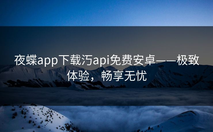 夜蝶app下载汅api免费安卓——极致体验，畅享无忧