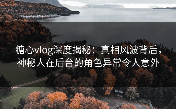 糖心vlog深度揭秘:真相风波背后,神秘人在后台的角色异常令人意外