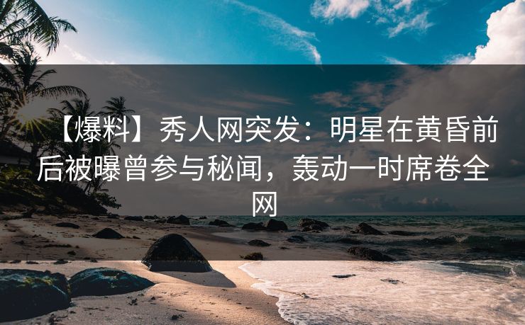 【爆料】秀人网突发：明星在黄昏前后被曝曾参与秘闻，轰动一时席卷全网