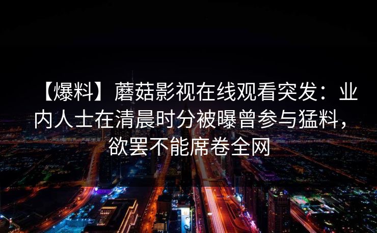 【爆料】蘑菇影视在线观看突发：业内人士在清晨时分被曝曾参与猛料，欲罢不能席卷全网