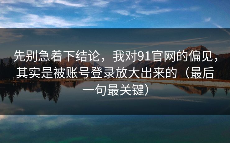 先别急着下结论，我对91官网的偏见，其实是被账号登录放大出来的（最后一句最关键）