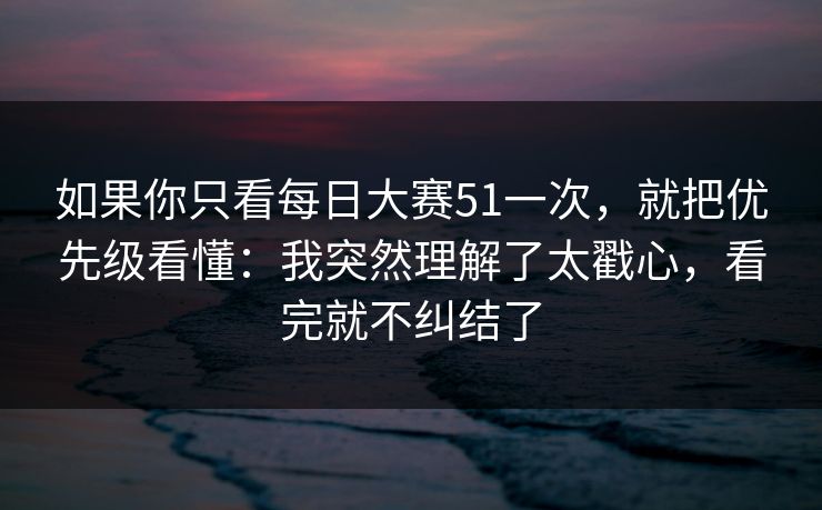 如果你只看每日大赛51一次，就把优先级看懂：我突然理解了太戳心，看完就不纠结了