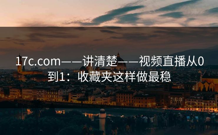 17c.com——讲清楚——视频直播从0到1：收藏夹这样做最稳