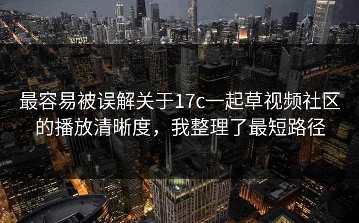 最容易被误解关于17c一起草视频社区的播放清晰度，我整理了最短路径